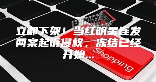 立即下架！当红明星连发两案起诉侵权，冻结已经开始...