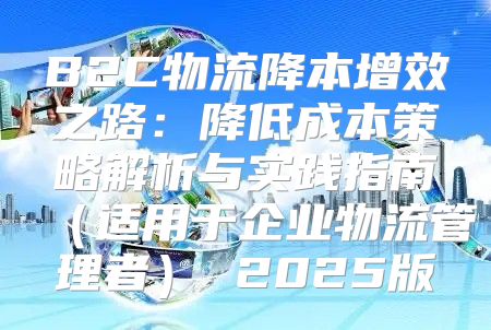 B2C物流降本增效之路：降低成本策略解析与实践指南适用于企业物流管理者 2025版