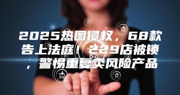 2025热图侵权，68款告上法庭！229店被锁，警惕重复卖风险产品
