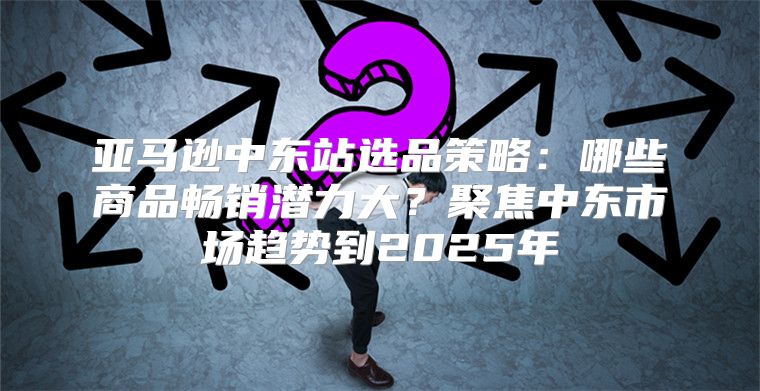 亚马逊中东站选品策略：哪些商品畅销潜力大？聚焦中东市场趋势到2025年
