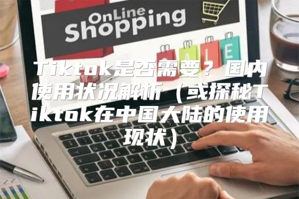 Tiktok是否需要？国内使用状况解析或探秘Tiktok在中国大陆的使用现状