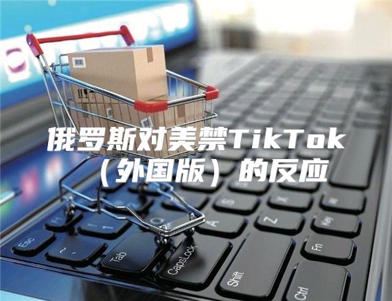俄罗斯对美禁TikTok外国版的反应