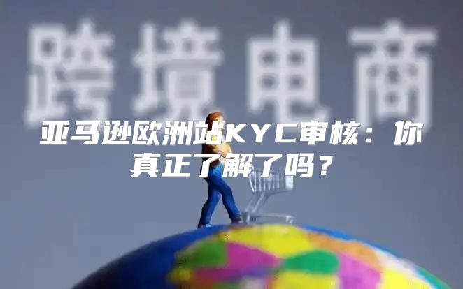 亚马逊欧洲站KYC审核：你真正了解了吗？