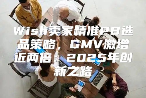 Wish卖家精准PB选品策略，GMV激增近两倍：2025年创新之路