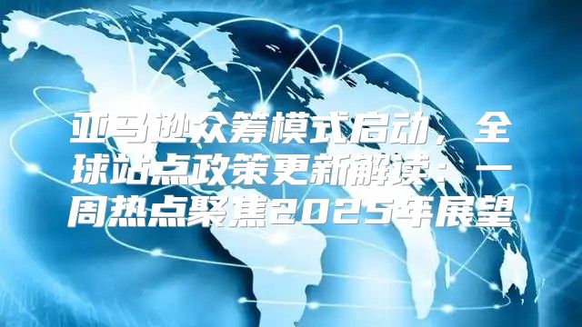 亚马逊众筹模式启动，全球站点政策更新解读：一周热点聚焦2025年展望