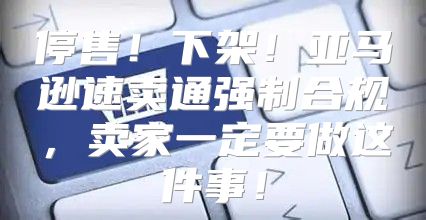 停售！下架！亚马逊速卖通强制合规，卖家一定要做这件事！