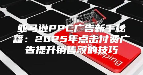 亚马逊PPC广告新手秘籍：2025年点击付费广告提升销售额的技巧