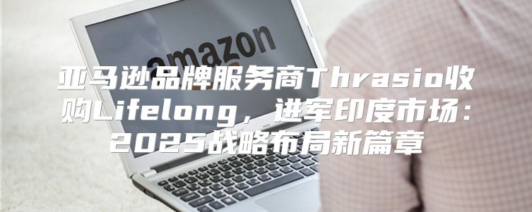 亚马逊品牌服务商Thrasio收购Lifelong，进军印度市场：2025战略布局新篇章