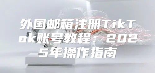 外国邮箱注册TikTok账号教程：2025年操作指南