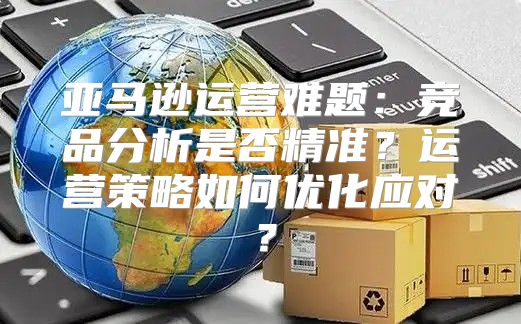 亚马逊运营难题：竞品分析是否精准？运营策略如何优化应对？