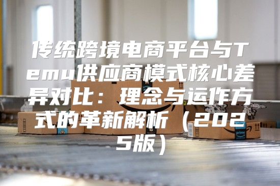 传统跨境电商平台与Temu供应商模式核心差异对比：理念与运作方式的革新解析2025版
