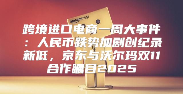 跨境进口电商一周大事件：人民币跌势加剧创纪录新低，京东与沃尔玛双11合作瞩目2025