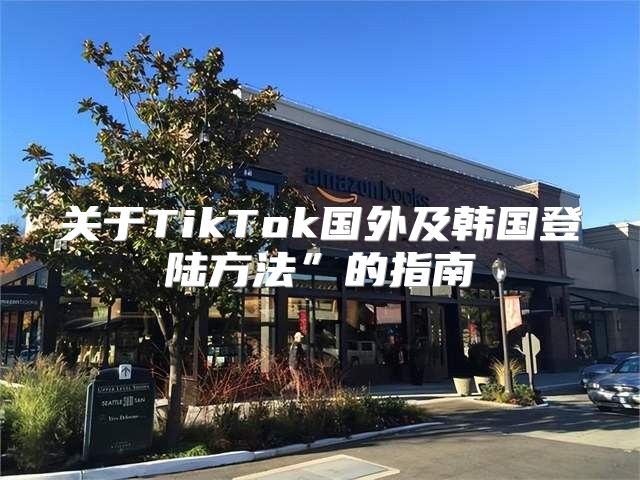 关于TikTok国外及韩国登陆方法”的指南