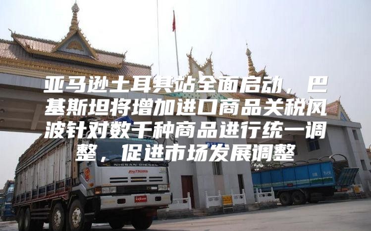 亚马逊土耳其站全面启动，巴基斯坦将增加进口商品关税风波针对数千种商品进行统一调整，促进市场发展调整