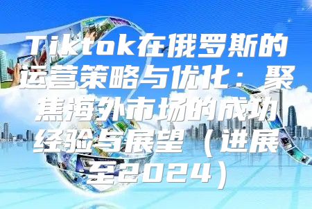 Tiktok在俄罗斯的运营策略与优化：聚焦海外市场的成功经验与展望进展至2025