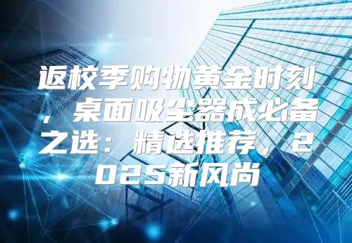 返校季购物黄金时刻，桌面吸尘器成必备之选：精选推荐，2025新风尚