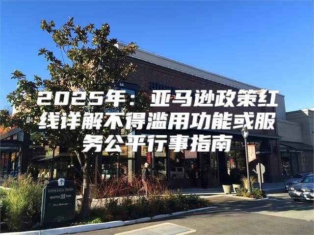 2025年：亚马逊政策红线详解不得滥用功能或服务公平行事指南