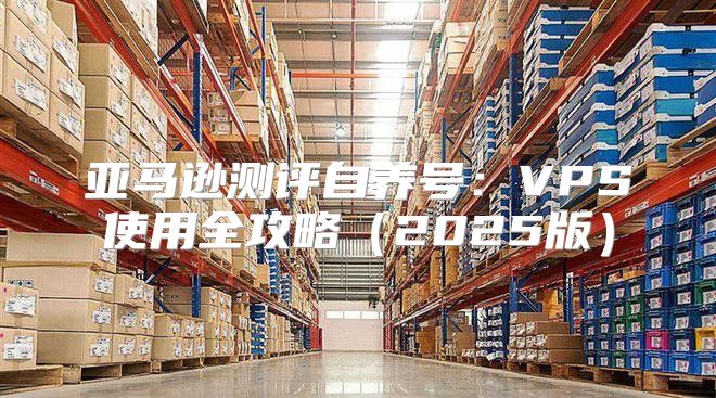 亚马逊测评自养号：VPS使用全攻略2025版