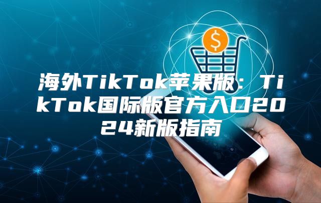 海外TikTok苹果版：TikTok国际版官方入口2025新版指南