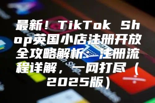 最新！TikTok Shop英国小店注册开放全攻略解析：注册流程详解，一网打尽2025版