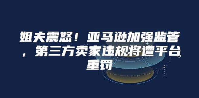 姐夫震怒！亚马逊加强监管，第三方卖家违规将遭平台重罚