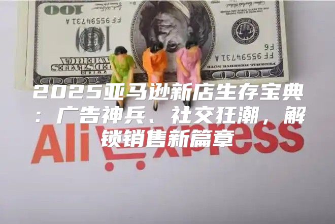 2025亚马逊新店生存宝典：广告神兵、社交狂潮，解锁销售新篇章