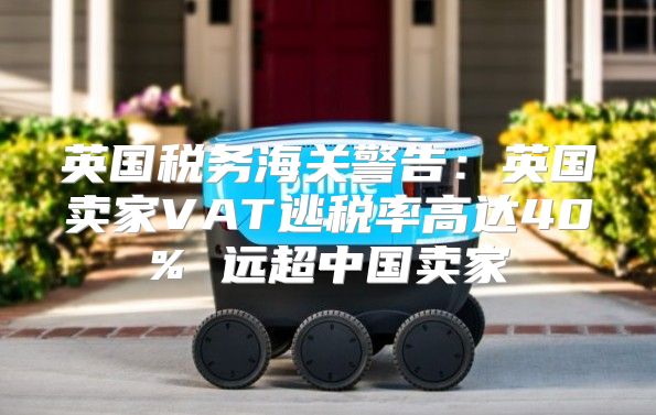 英国税务海关警告：英国卖家VAT逃税率高达40% 远超中国卖家