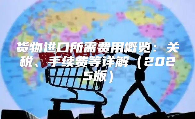 货物进口所需费用概览：关税、手续费等详解2025版