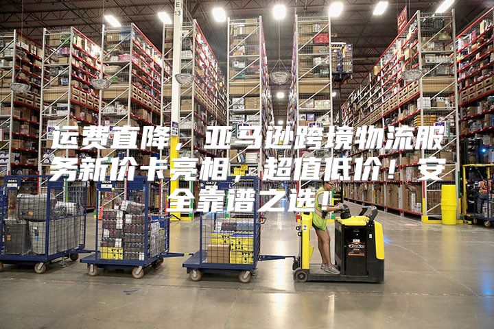 运费直降，亚马逊跨境物流服务新价卡亮相，超值低价！安全靠谱之选！