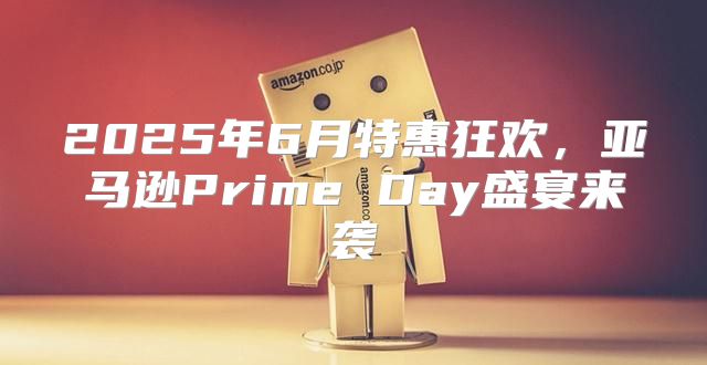 2025年6月特惠狂欢，亚马逊Prime Day盛宴来袭