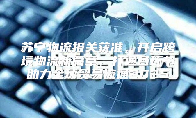 苏宁物流报关获准，开启跨境物流新篇章，打通各环节助力全球贸易流通2025