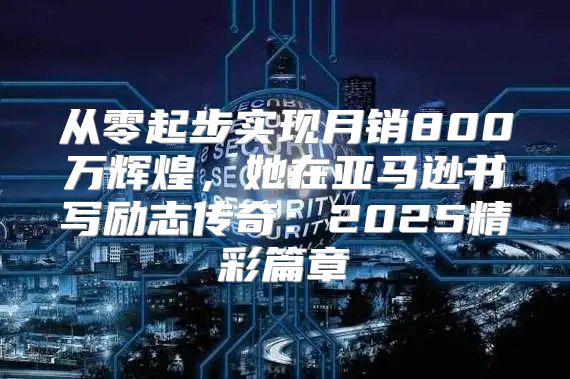 从零起步实现月销800万辉煌，她在亚马逊书写励志传奇：2025精彩篇章
