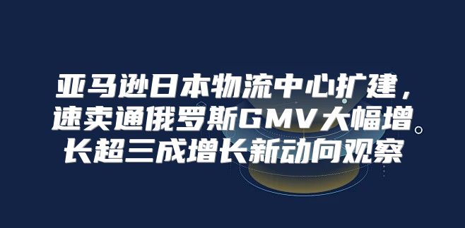 亚马逊日本物流中心扩建，速卖通俄罗斯GMV大幅增长超三成增长新动向观察