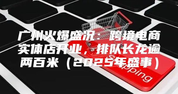广州火爆盛况：跨境电商实体店开业，排队长龙逾两百米2025年盛事