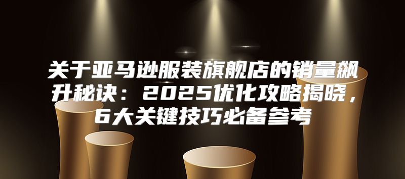 关于亚马逊服装旗舰店的销量飙升秘诀：2025优化攻略揭晓，6大关键技巧必备参考