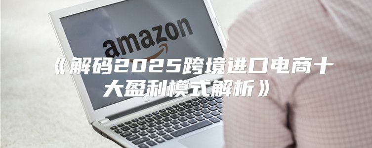解码2025跨境进口电商十大盈利模式解析