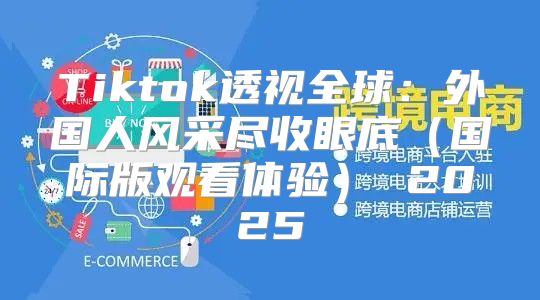 Tiktok透视全球：外国人风采尽收眼底国际版观看体验 2025
