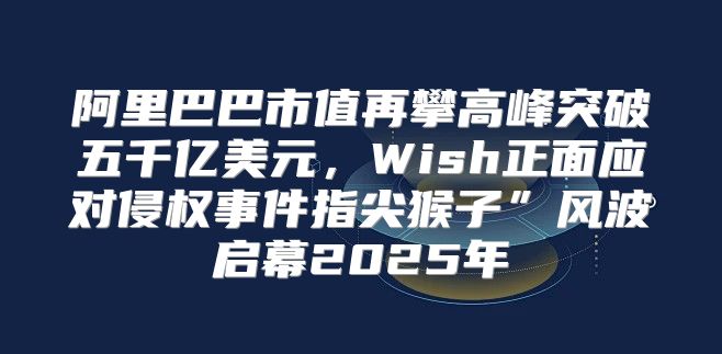 阿里巴巴市值再攀高峰突破五千亿美元，Wish正面应对侵权事件指尖猴子”风波启幕2025年