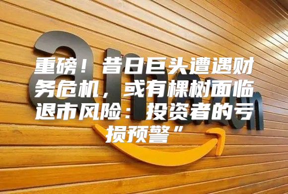 重磅！昔日巨头遭遇财务危机，或有棵树面临退市风险：投资者的亏损预警”
