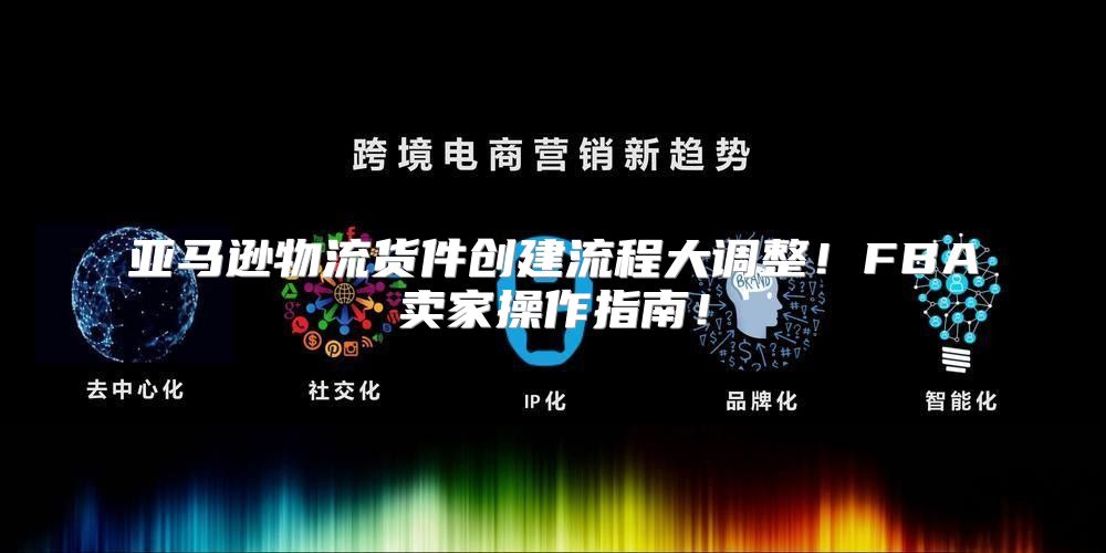 亚马逊物流货件创建流程大调整！FBA卖家操作指南！