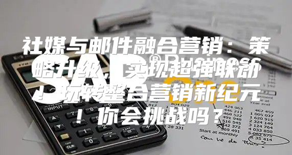 社媒与邮件融合营销：策略升级，实现超强联动！玩转整合营销新纪元！你会挑战吗？