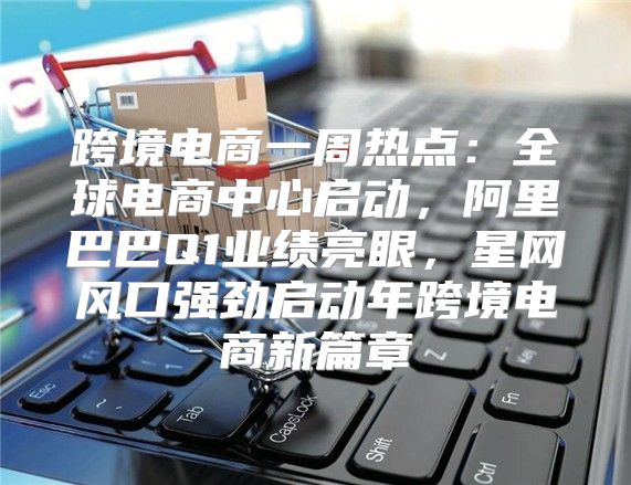 跨境电商一周热点：全球电商中心启动，阿里巴巴Q1业绩亮眼，星网风口强劲启动年跨境电商新篇章