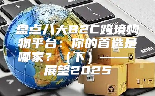 盘点八大B2C跨境购物平台：你的首选是哪家？下—— 展望2025