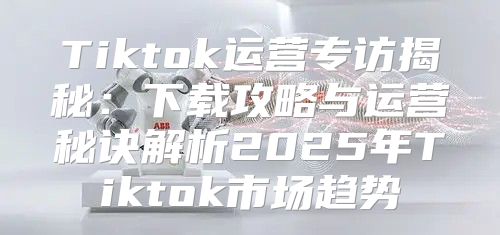 Tiktok运营专访揭秘：下载攻略与运营秘诀解析2025年Tiktok市场趋势