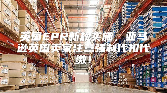 英国EPR新规实施，亚马逊英国卖家注意强制代扣代缴！