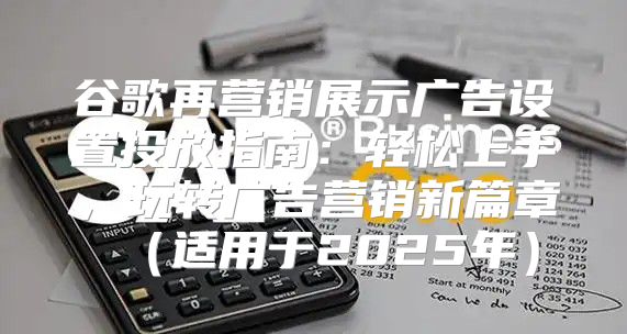 谷歌再营销展示广告设置投放指南：轻松上手，玩转广告营销新篇章适用于2025年