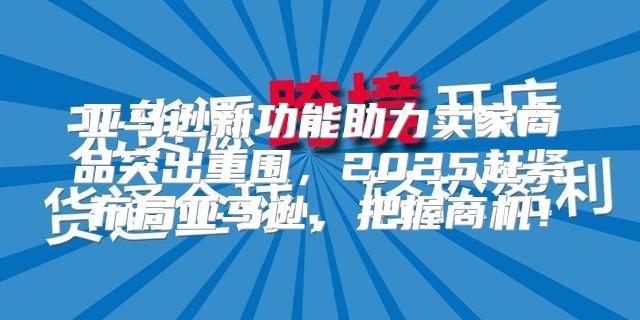 亚马逊新功能助力卖家商品突出重围，2025赶紧布局亚马逊，把握商机！