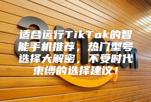 适合运行TikTok的智能手机推荐，热门型号选择大解密，不受时代束缚的选择建议！