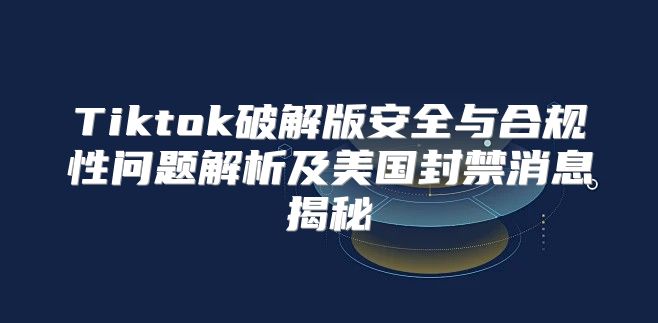 Tiktok破解版安全与合规性问题解析及美国封禁消息揭秘