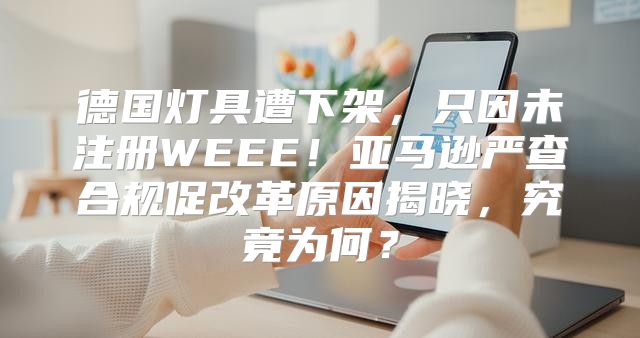 德国灯具遭下架，只因未注册WEEE！亚马逊严查合规促改革原因揭晓，究竟为何？